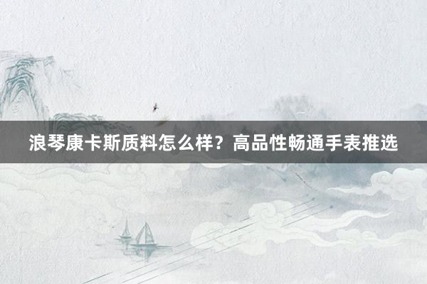 浪琴康卡斯质料怎么样？高品性畅通手表推选