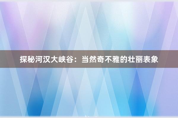 探秘河汉大峡谷：当然奇不雅的壮丽表象