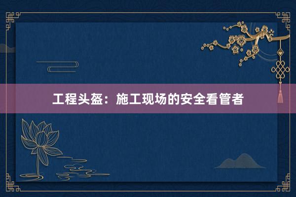 工程头盔：施工现场的安全看管者