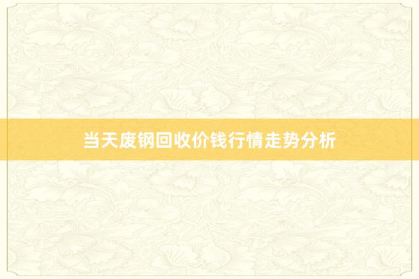 当天废钢回收价钱行情走势分析
