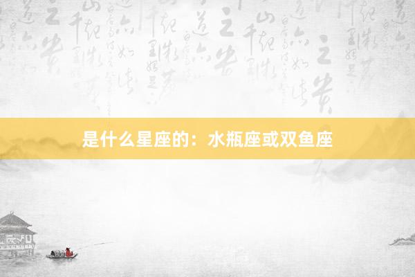 是什么星座的：水瓶座或双鱼座
